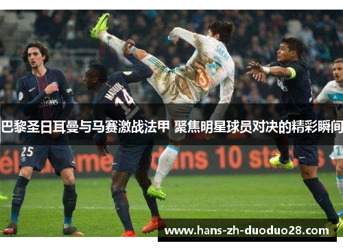 巴黎圣日耳曼与马赛激战法甲 聚焦明星球员对决的精彩瞬间