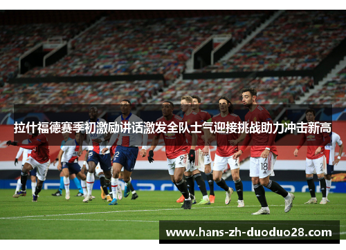 拉什福德赛季初激励讲话激发全队士气迎接挑战助力冲击新高 拉什福德赛季初激励讲话激发全队士气迎接挑战助力冲击新高