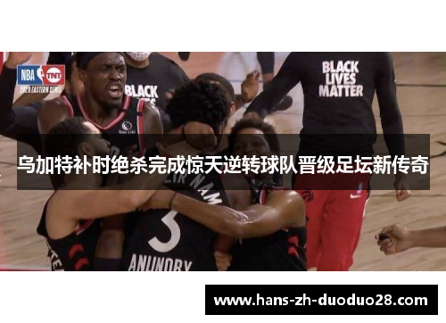 乌加特补时绝杀完成惊天逆转球队晋级足坛新传奇