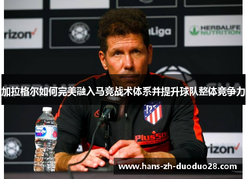 加拉格尔如何完美融入马竞战术体系并提升球队整体竞争力 加拉格尔如何完美融入马竞战术体系并提升球队整体竞争力