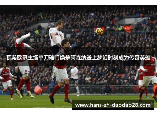瓦希欧冠主场单刀破门绝杀阿森纳送上梦幻时刻成为传奇英雄 瓦希欧冠主场单刀破门绝杀阿森纳送上梦幻时刻成为传奇英雄