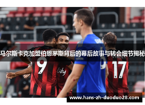 马尔斯卡克加盟伯恩茅斯背后的幕后故事与转会细节揭秘